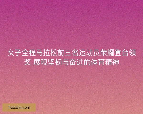 女子全程马拉松前三名运动员荣耀登台领奖 展现坚韧与奋进的体育精神